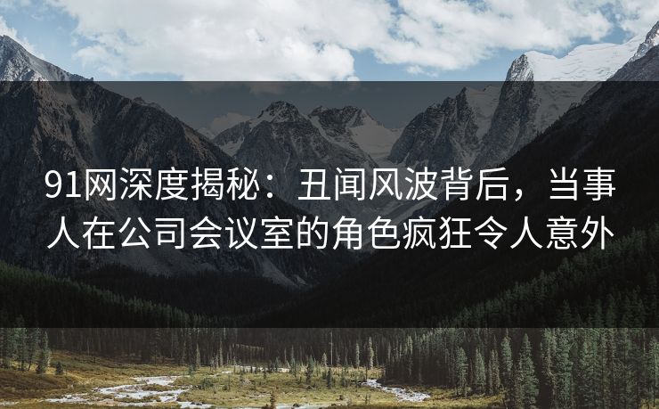 91网深度揭秘:丑闻风波背后,当事人在公司会议室的角色疯狂令人意外 91网深度揭秘:丑闻风波背后,当事人在公司会议室的角色疯狂令人意外