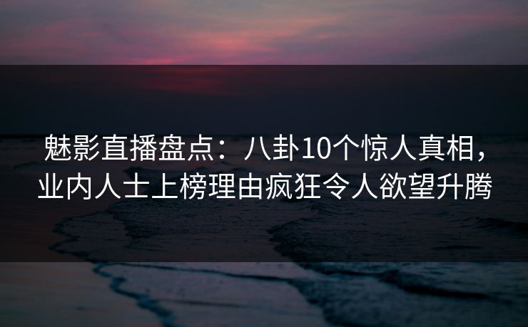 魅影直播盘点：八卦10个惊人真相，业内人士上榜理由疯狂令人欲望升腾