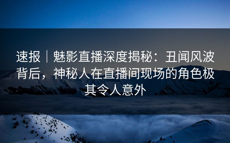 速报｜魅影直播深度揭秘：丑闻风波背后，神秘人在直播间现场的角色极其令人意外
