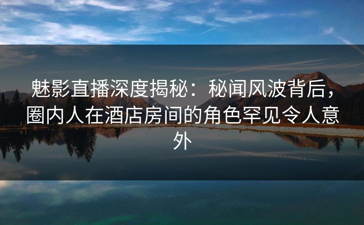 魅影直播深度揭秘：秘闻风波背后，圈内人在酒店房间的角色罕见令人意外