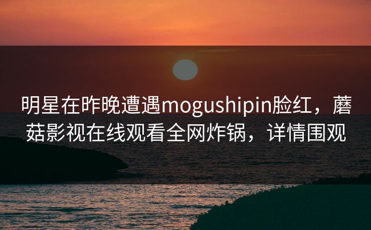 明星在昨晚遭遇mogushipin脸红，蘑菇影视在线观看全网炸锅，详情围观