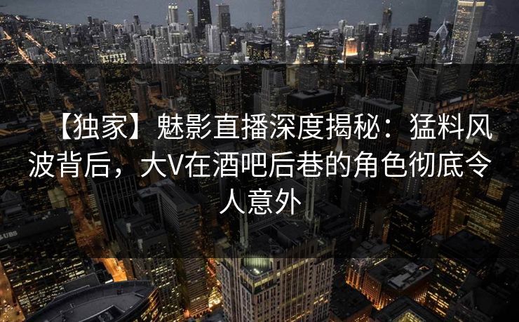 【独家】魅影直播深度揭秘:猛料风波背后,大V在酒吧后巷的角色彻底令人意外 【独家】魅影直播深度揭秘:猛料风波背后,大V在酒吧后巷的角色彻底令人意外
