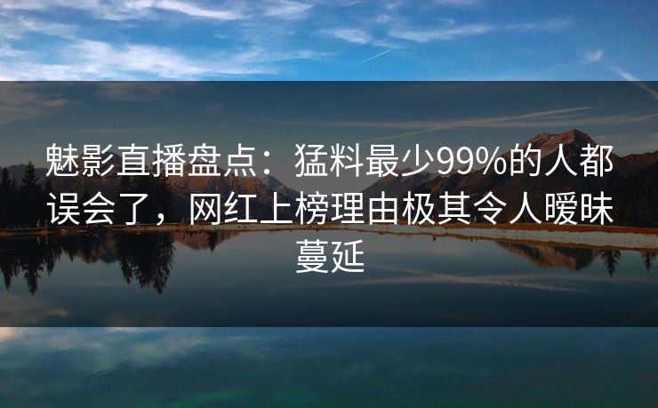 魅影直播盘点：猛料最少99%的人都误会了，网红上榜理由极其令人暧昧蔓延