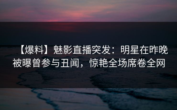 【爆料】魅影直播突发：明星在昨晚被曝曾参与丑闻，惊艳全场席卷全网