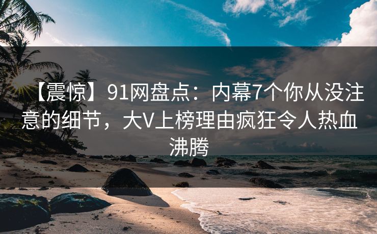 【震惊】91网盘点：内幕7个你从没注意的细节，大V上榜理由疯狂令人热血沸腾