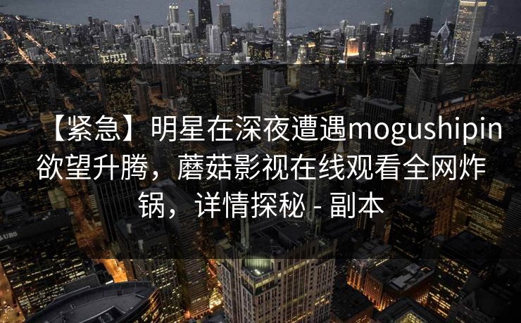 【紧急】明星在深夜遭遇mogushipin欲望升腾,蘑菇影视在线观看全网炸锅,详情探秘 - 副本 【紧急】明星在深夜遭遇mogushipin欲望升腾,蘑菇影视在线观看全网炸锅,详情探秘 - 副本