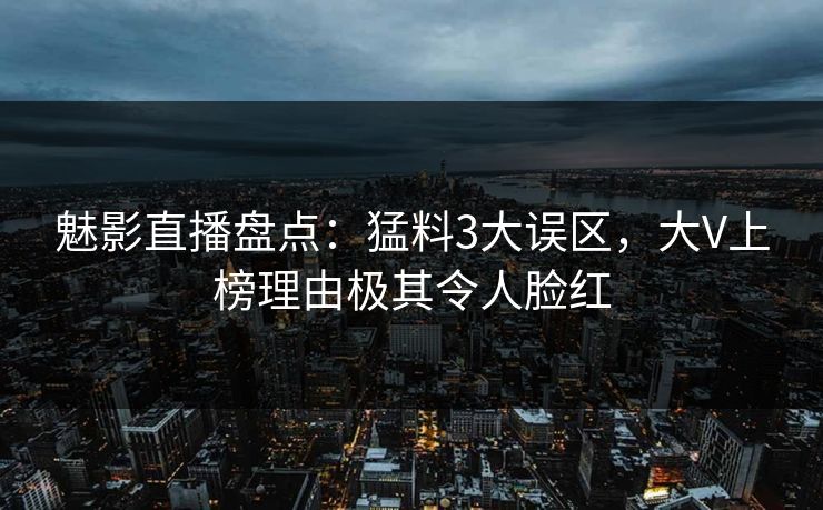 魅影直播盘点：猛料3大误区，大V上榜理由极其令人脸红