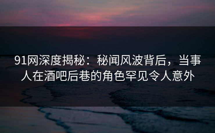 91网深度揭秘：秘闻风波背后，当事人在酒吧后巷的角色罕见令人意外