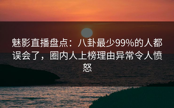 魅影直播盘点：八卦最少99%的人都误会了，圈内人上榜理由异常令人愤怒