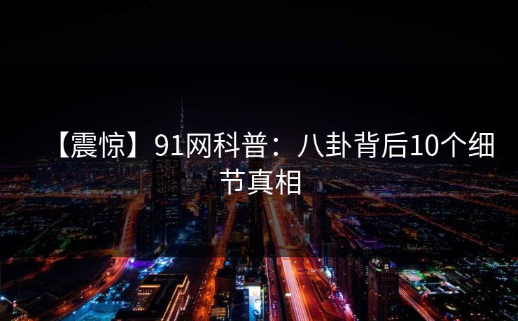 【震惊】91网科普：八卦背后10个细节真相