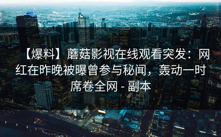 【爆料】蘑菇影视在线观看突发：网红在昨晚被曝曾参与秘闻，轰动一时席卷全网 - 副本