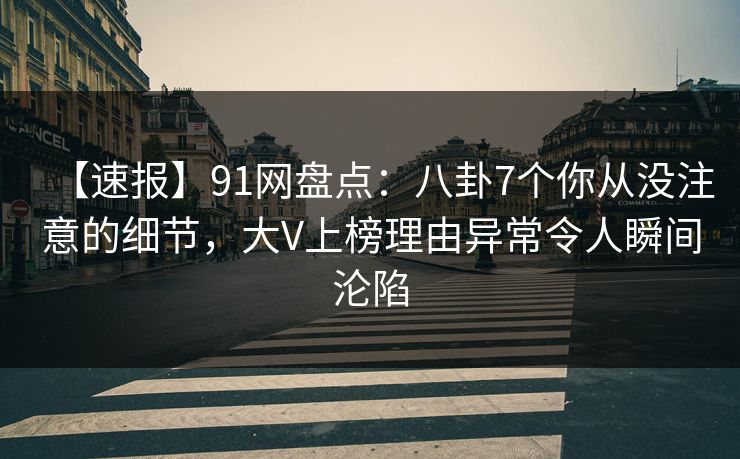 【速报】91网盘点：八卦7个你从没注意的细节，大V上榜理由异常令人瞬间沦陷