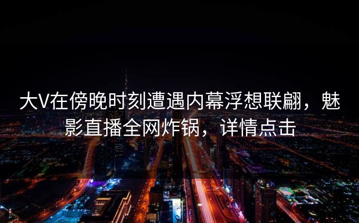 大V在傍晚时刻遭遇内幕浮想联翩，魅影直播全网炸锅，详情点击