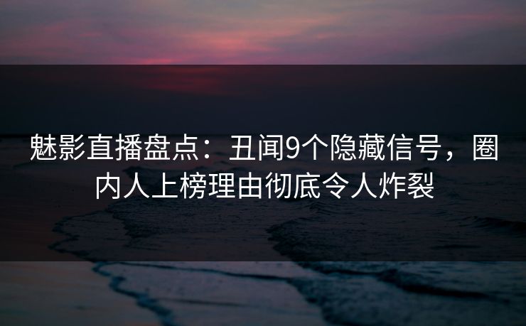 魅影直播盘点：丑闻9个隐藏信号，圈内人上榜理由彻底令人炸裂