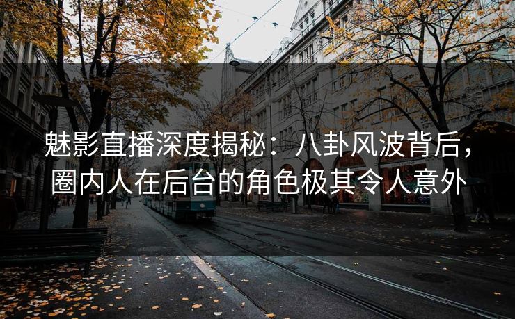 魅影直播深度揭秘：八卦风波背后，圈内人在后台的角色极其令人意外