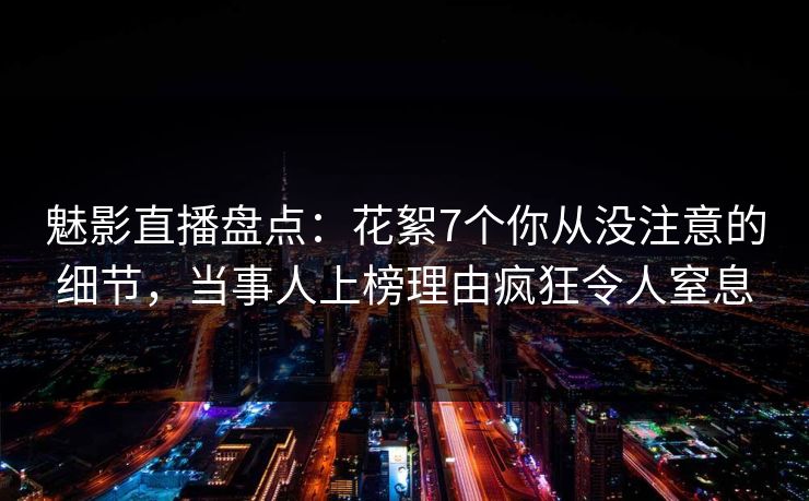 魅影直播盘点：花絮7个你从没注意的细节，当事人上榜理由疯狂令人窒息