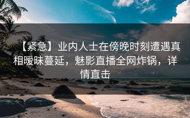 【紧急】业内人士在傍晚时刻遭遇真相暧昧蔓延，魅影直播全网炸锅，详情直击