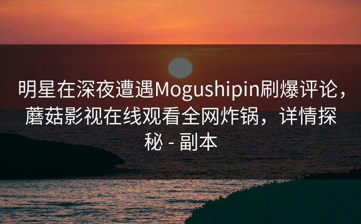 明星在深夜遭遇Mogushipin刷爆评论，蘑菇影视在线观看全网炸锅，详情探秘 - 副本