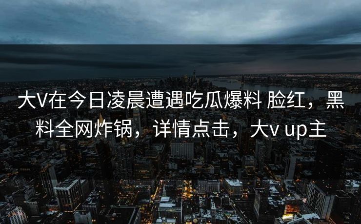 大V在今日凌晨遭遇吃瓜爆料 脸红，黑料全网炸锅，详情点击，大v up主