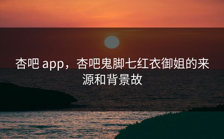 杏吧 app，杏吧鬼脚七红衣御姐的来源和背景故