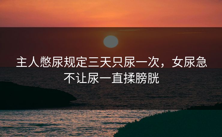 主人憋尿规定三天只尿一次，女尿急不让尿一直揉膀胱