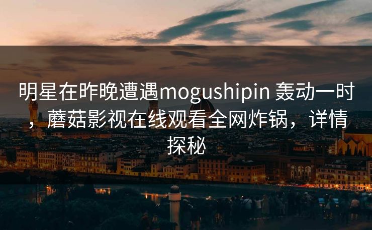 明星在昨晚遭遇mogushipin 轰动一时，蘑菇影视在线观看全网炸锅，详情探秘