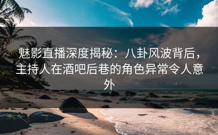 魅影直播深度揭秘：八卦风波背后，主持人在酒吧后巷的角色异常令人意外