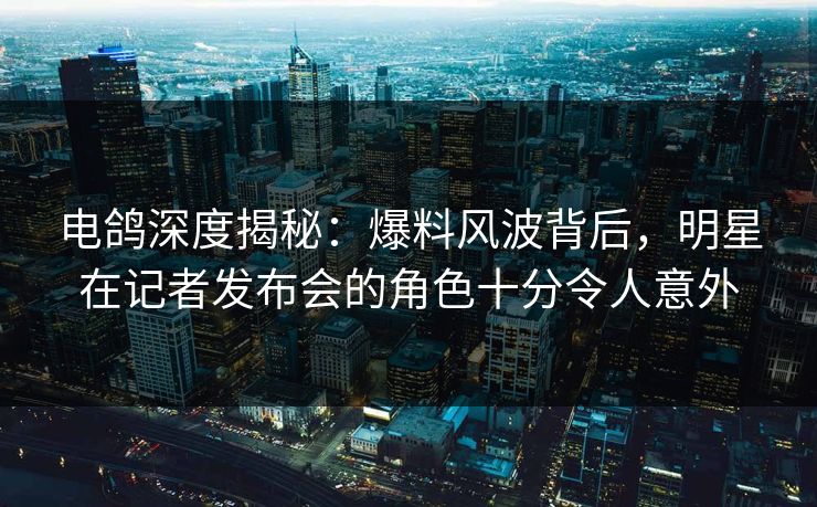 电鸽深度揭秘：爆料风波背后，明星在记者发布会的角色十分令人意外