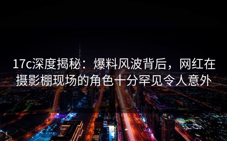 17c深度揭秘：爆料风波背后，网红在摄影棚现场的角色十分罕见令人意外