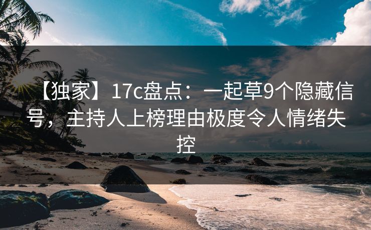 【独家】17c盘点：一起草9个隐藏信号，主持人上榜理由极度令人情绪失控