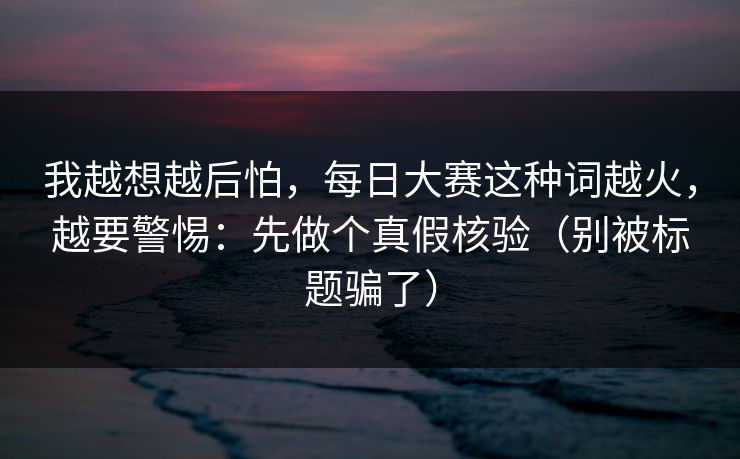 我越想越后怕,每日大赛这种词越火,越要警惕:先做个真假核验(别被标题骗了)