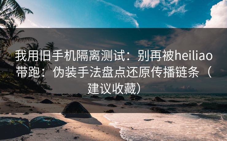 我用旧手机隔离测试:别再被heiliao带跑:伪装手法盘点还原传播链条(建议收藏)