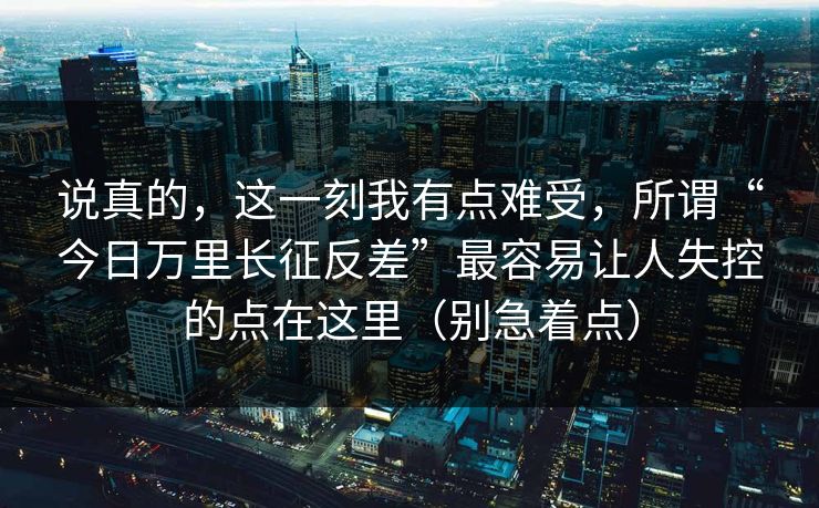 说真的，这一刻我有点难受，所谓“今日万里长征反差”最容易让人失控的点在这里（别急着点）