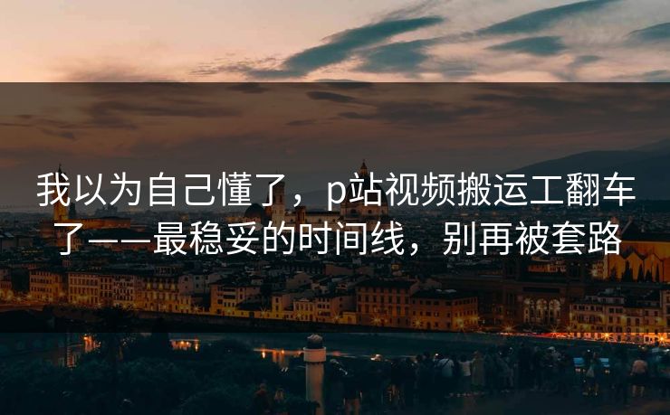 我以为自己懂了，p站视频搬运工翻车了——最稳妥的时间线，别再被套路