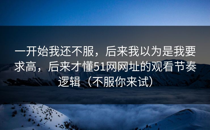 一开始我还不服，后来我以为是我要求高，后来才懂51网网址的观看节奏逻辑（不服你来试）