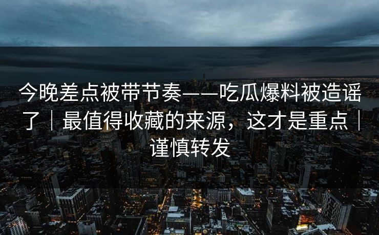 今晚差点被带节奏——吃瓜爆料被造谣了｜最值得收藏的来源，这才是重点｜谨慎转发