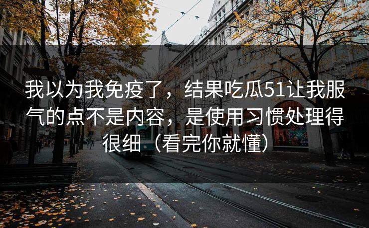 我以为我免疫了,结果吃瓜51让我服气的点不是内容,是使用习惯处理得很细(看完你就懂)