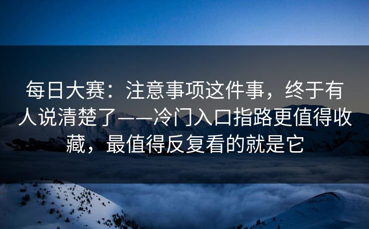 每日大赛：注意事项这件事，终于有人说清楚了——冷门入口指路更值得收藏，最值得反复看的就是它