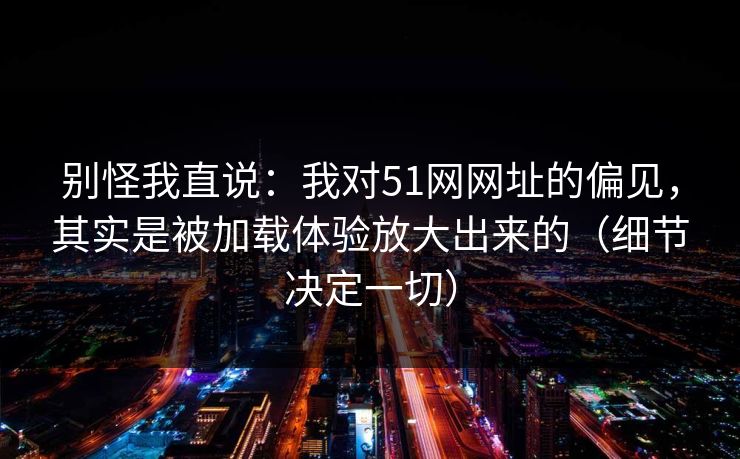 别怪我直说：我对51网网址的偏见，其实是被加载体验放大出来的（细节决定一切）