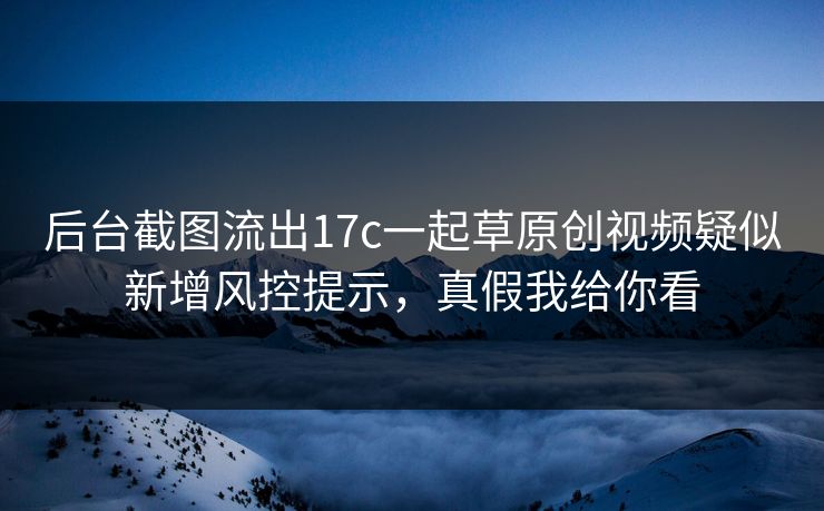 后台截图流出17c一起草原创视频疑似新增风控提示，真假我给你看