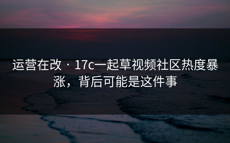 运营在改 · 17c一起草视频社区热度暴涨，背后可能是这件事