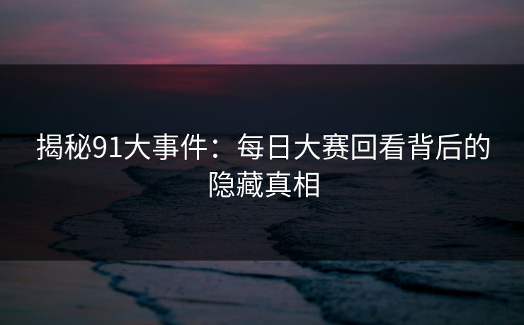 揭秘91大事件：每日大赛回看背后的隐藏真相