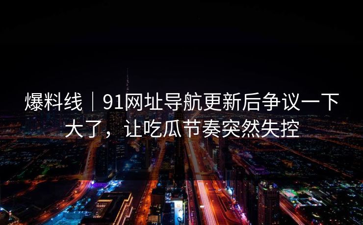 爆料线｜91网址导航更新后争议一下大了，让吃瓜节奏突然失控